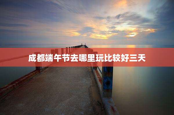 成都端午节去哪里玩比较好三天
