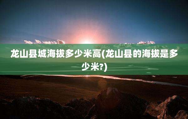龙山县城海拔多少米高(龙山县的海拔是多少米?)