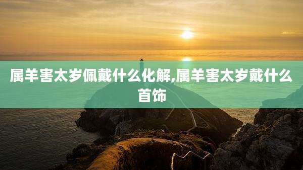 属羊害太岁佩戴什么化解,属羊害太岁戴什么首饰
