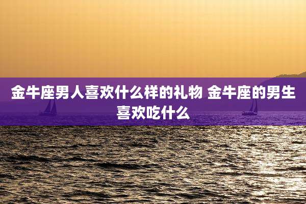 金牛座男人喜欢什么样的礼物 金牛座的男生喜欢吃什么