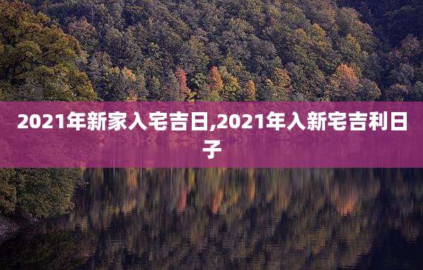 2021年新家入宅吉日,2021年入新宅吉利日子