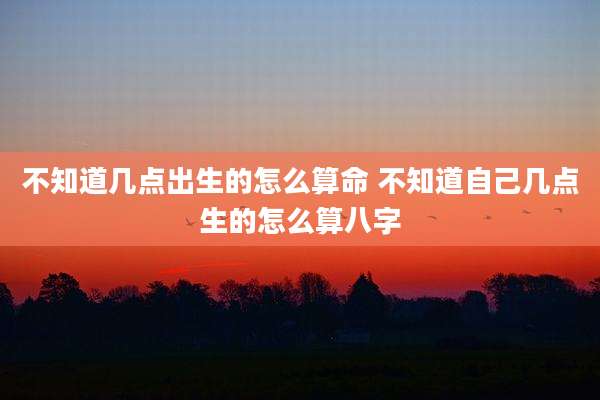 不知道几点出生的怎么算命 不知道自己几点生的怎么算八字