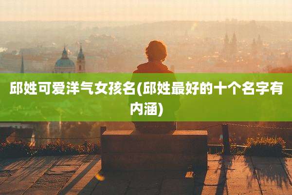 邱姓可爱洋气女孩名(邱姓最好的十个名字有内涵)