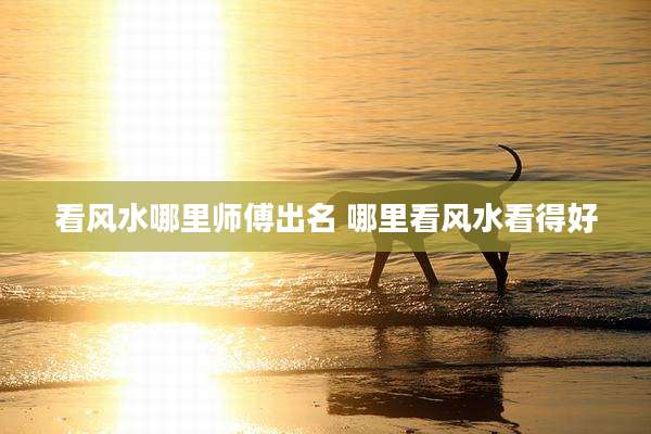 看风水哪里师傅出名 哪里看风水看得好
