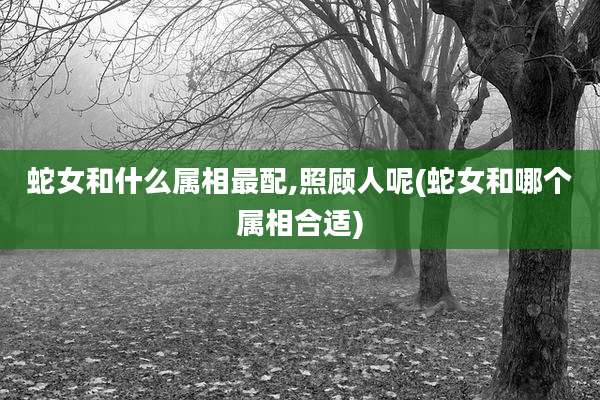 蛇女和什么属相最配,照顾人呢(蛇女和哪个属相合适)
