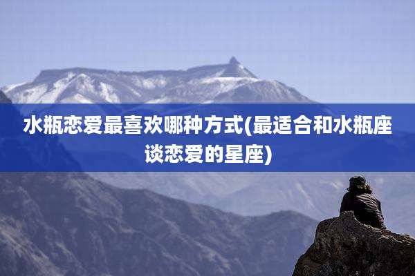 水瓶恋爱最喜欢哪种方式(最适合和水瓶座谈恋爱的星座)