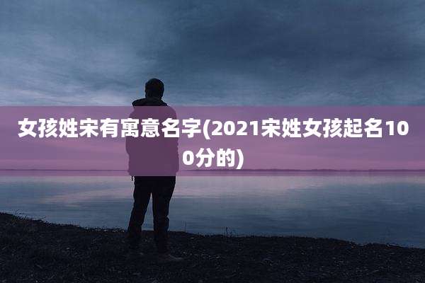 女孩姓宋有寓意名字(2021宋姓女孩起名100分的)