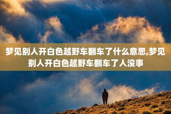梦见别人开白色越野车翻车了什么意思,梦见别人开白色越野车翻车了人没事