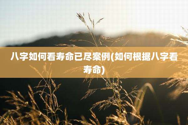 八字如何看寿命已尽案例(如何根据八字看寿命)