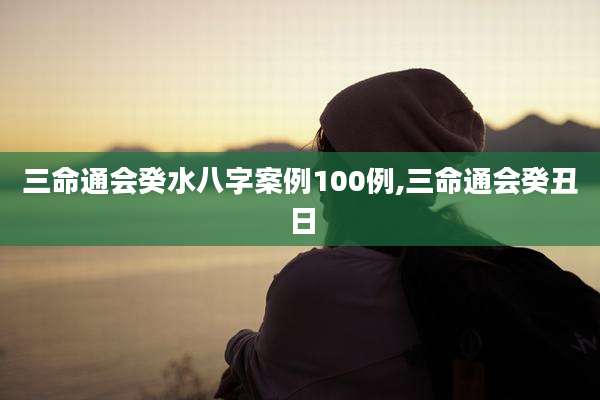 三命通会癸水八字案例100例,三命通会癸丑日