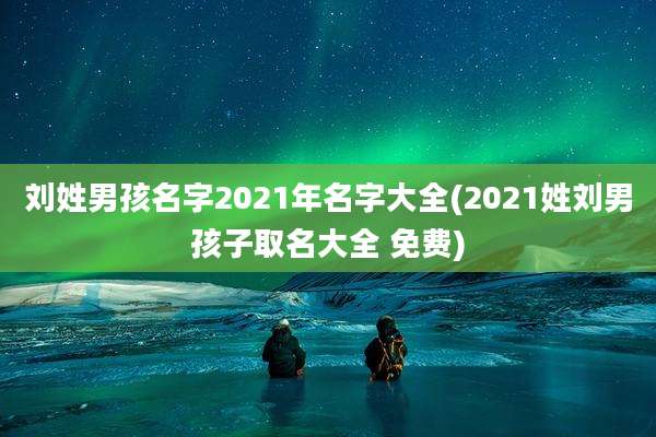 刘姓男孩名字2021年名字大全(2021姓刘男孩子取名大全 免费)