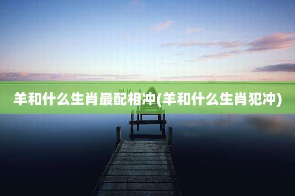 羊和什么生肖最配相冲(羊和什么生肖犯冲)