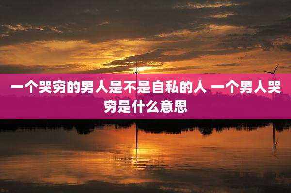 一个哭穷的男人是不是自私的人 一个男人哭穷是什么意思