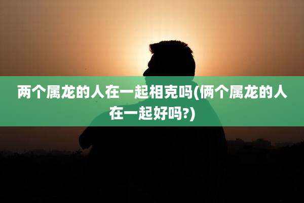 两个属龙的人在一起相克吗(俩个属龙的人在一起好吗?)