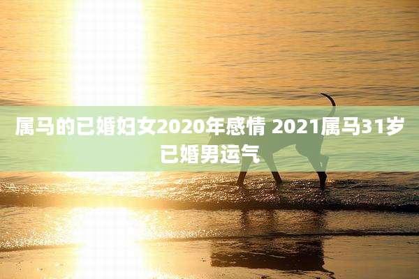属马的已婚妇女2020年感情 2021属马31岁已婚男运气