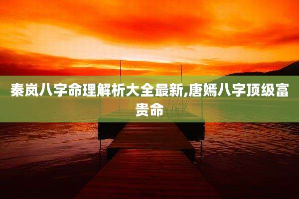 秦岚八字命理解析大全最新,唐嫣八字顶级富贵命