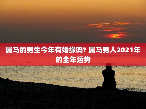 属马的男生今年有婚缘吗? 属马男人2021年的全年运势