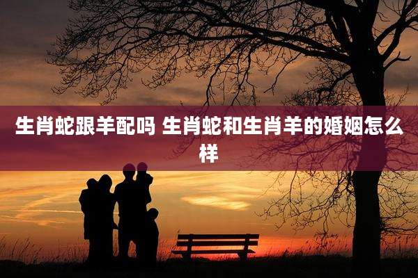 生肖蛇跟羊配吗 生肖蛇和生肖羊的婚姻怎么样