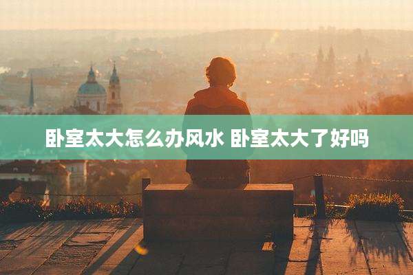 卧室太大怎么办风水 卧室太大了好吗