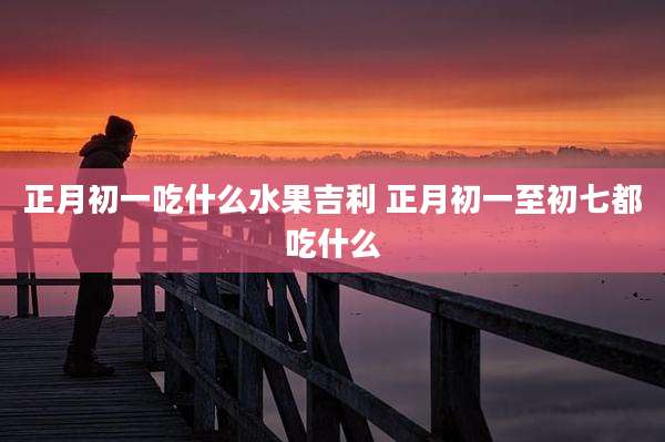 正月初一吃什么水果吉利 正月初一至初七都吃什么