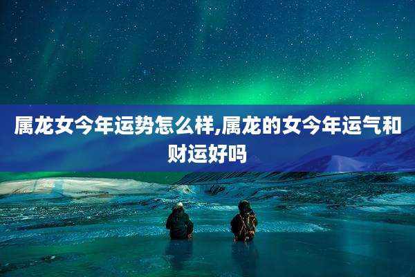 属龙女今年运势怎么样,属龙的女今年运气和财运好吗