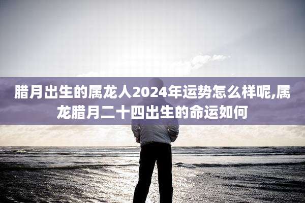 腊月出生的属龙人2024年运势怎么样呢,属龙腊月二十四出生的命运如何