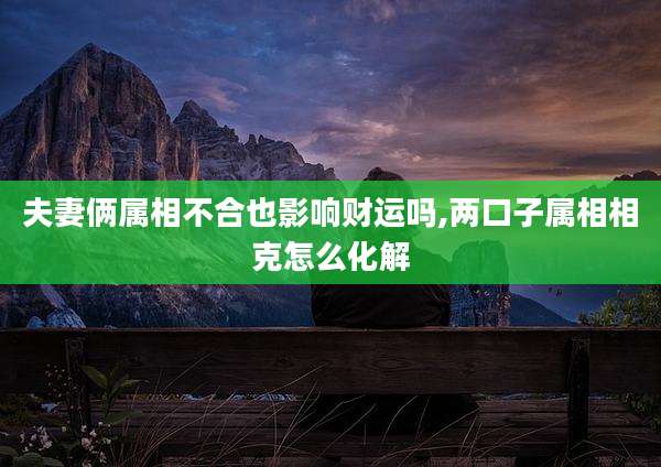 夫妻俩属相不合也影响财运吗,两口子属相相克怎么化解