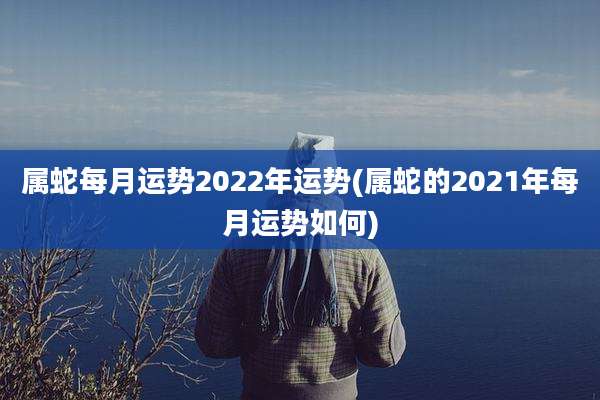 属蛇每月运势2022年运势(属蛇的2021年每月运势如何)