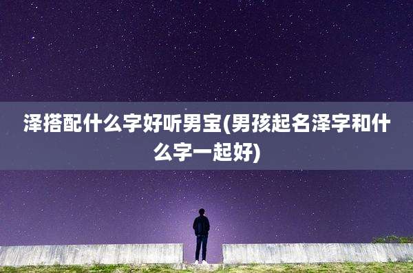 泽搭配什么字好听男宝(男孩起名泽字和什么字一起好)