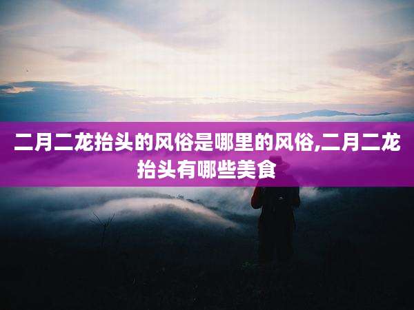 二月二龙抬头的风俗是哪里的风俗,二月二龙抬头有哪些美食