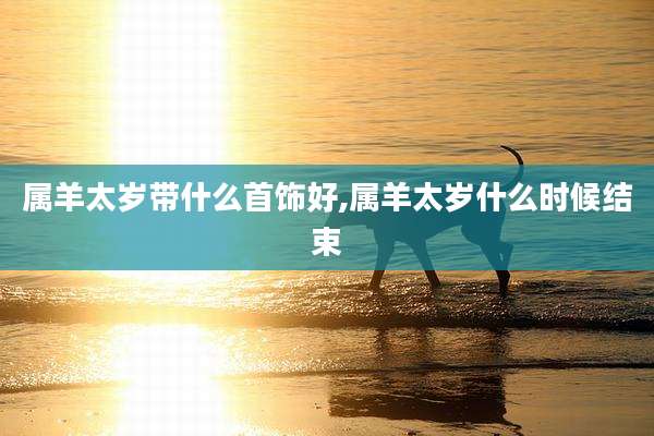 属羊太岁带什么首饰好,属羊太岁什么时候结束