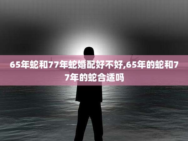 65年蛇和77年蛇婚配好不好,65年的蛇和77年的蛇合适吗