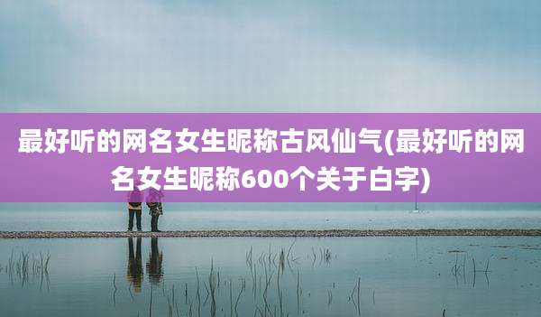 最好听的网名女生昵称古风仙气(最好听的网名女生昵称600个关于白字)