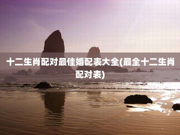 十二生肖配对最佳婚配表大全(最全十二生肖配对表)