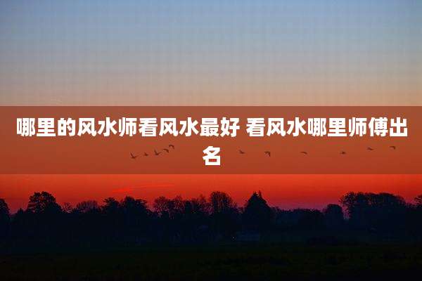 哪里的风水师看风水最好 看风水哪里师傅出名