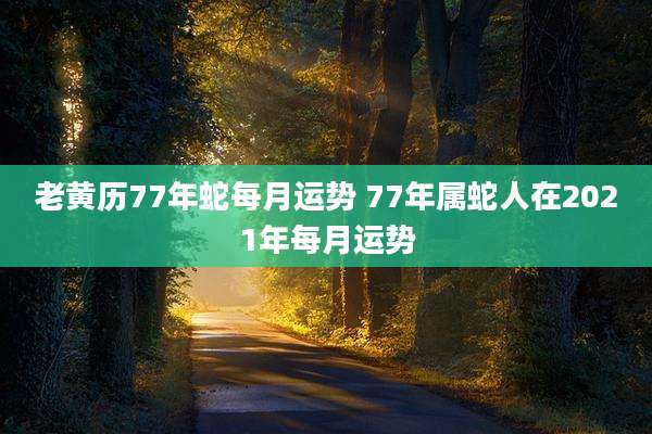 老黄历77年蛇每月运势 77年属蛇人在2021年每月运势