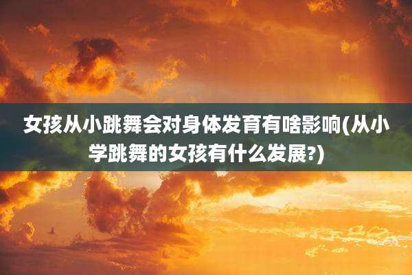 女孩从小跳舞会对身体发育有啥影响(从小学跳舞的女孩有什么发展?)