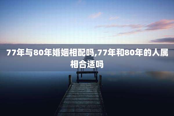 77年与80年婚姻相配吗,77年和80年的人属相合适吗