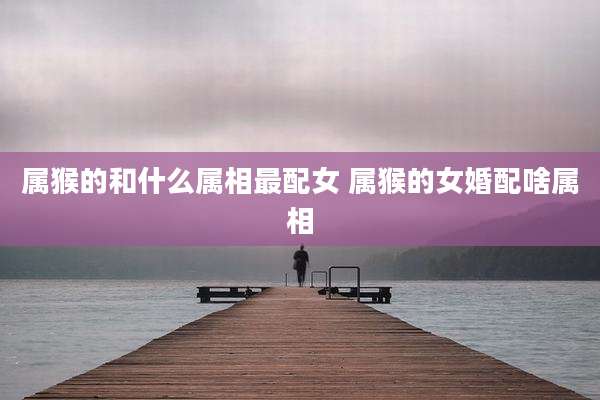 属猴的和什么属相最配女 属猴的女婚配啥属相