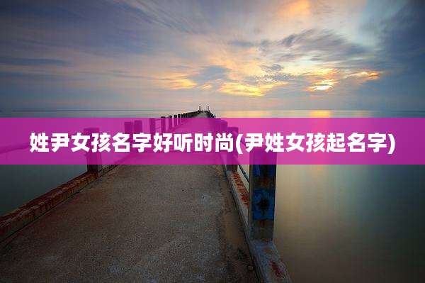 姓尹女孩名字好听时尚(尹姓女孩起名字)