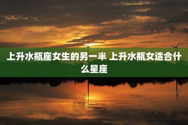 上升水瓶座女生的另一半 上升水瓶女适合什么星座