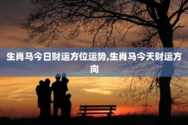 生肖马今日财运方位运势,生肖马今天财运方向