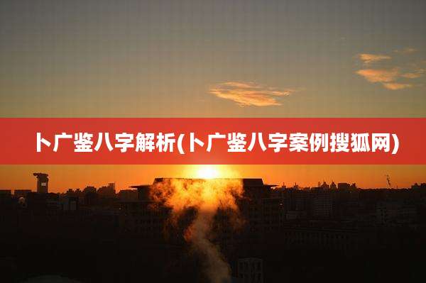 卜广鉴八字解析(卜广鉴八字案例搜狐网)
