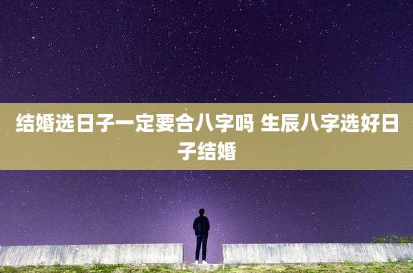 结婚选日子一定要合八字吗 生辰八字选好日子结婚