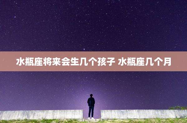 水瓶座将来会生几个孩子 水瓶座几个月