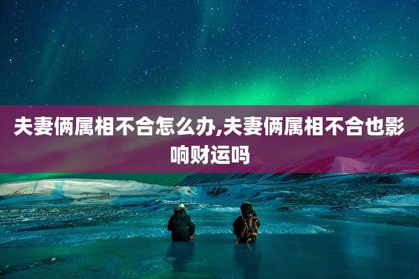 夫妻俩属相不合怎么办,夫妻俩属相不合也影响财运吗