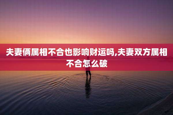 夫妻俩属相不合也影响财运吗,夫妻双方属相不合怎么破