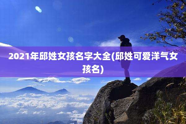 2021年邱姓女孩名字大全(邱姓可爱洋气女孩名)