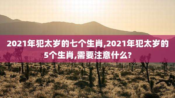 2021年犯太岁的七个生肖,2021年犯太岁的5个生肖,需要注意什么?