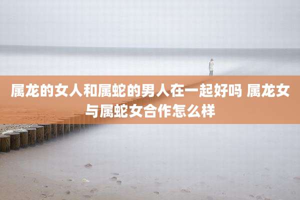 属龙的女人和属蛇的男人在一起好吗 属龙女与属蛇女合作怎么样